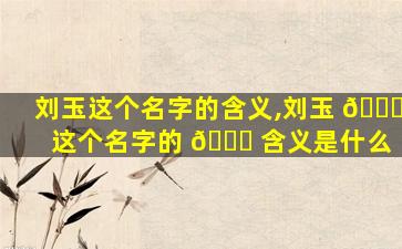 刘玉这个名字的含义,刘玉 🐝 这个名字的 🐎 含义是什么